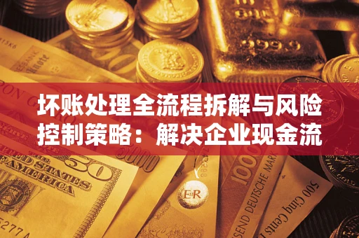 武汉坏账处理全流程拆解与风险控制策略：解决企业现金流顽疾的实战指南