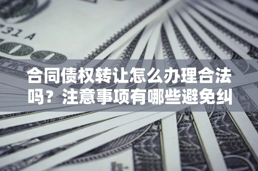 武汉合同债权转让怎么办理合法吗？注意事项有哪些避免纠纷？