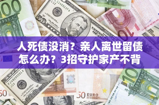 武汉人死债没消？亲人离世留债怎么办？3招守护家产不背锅