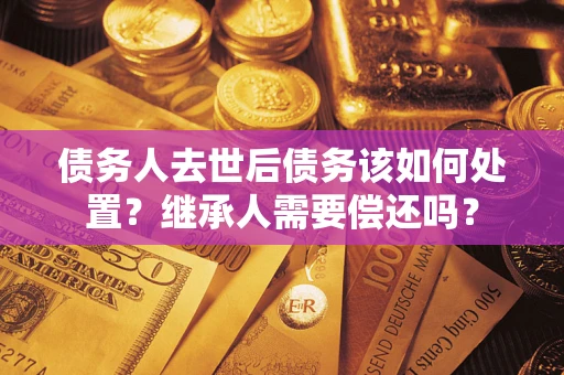 武汉债务人去世后债务该如何处置？继承人需要偿还吗？