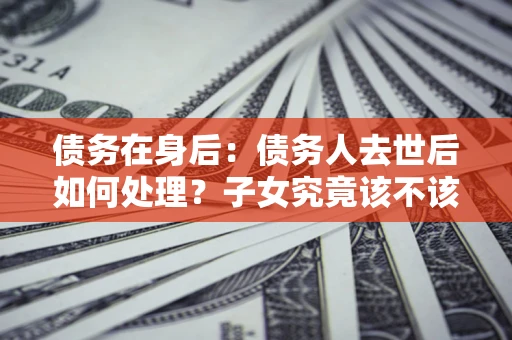 武汉债务在身后：债务人去世后如何处理？子女究竟该不该还钱？