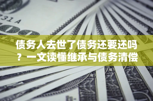 武汉债务人去世了债务还要还吗？一文读懂继承与债务清偿