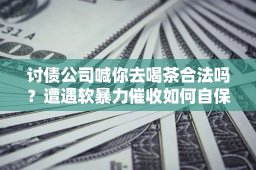 武汉讨债公司喊你去喝茶合法吗？遭遇软暴力催收如何自保？